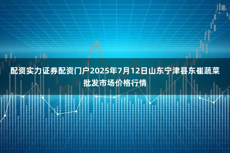 配资实力证券配资门户2025年7月12日山东宁津县东崔蔬菜批发市场价格行情
