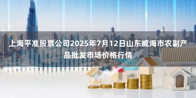 上海平准股票公司2025年7月12日山东威海市农副产品批发市场价格行情