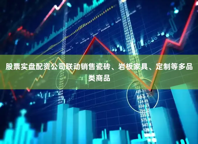 股票实盘配资公司联动销售瓷砖、岩板家具、定制等多品类商品