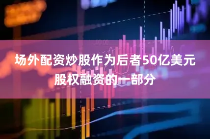 场外配资炒股作为后者50亿美元股权融资的一部分