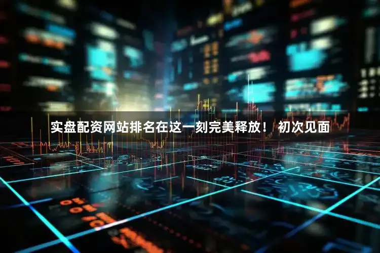 实盘配资网站排名在这一刻完美释放！ 初次见面