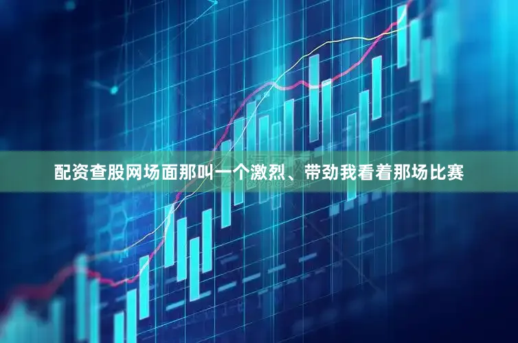 配资查股网场面那叫一个激烈、带劲我看着那场比赛