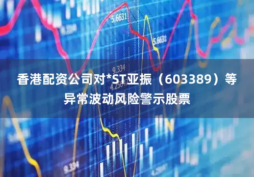 香港配资公司对*ST亚振（603389）等异常波动风险警示股票