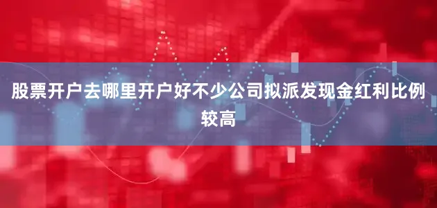 股票开户去哪里开户好不少公司拟派发现金红利比例较高