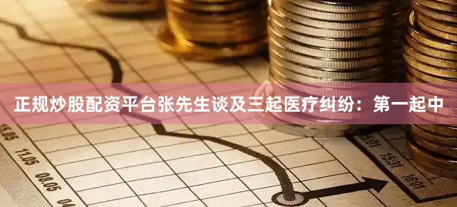 正规炒股配资平台张先生谈及三起医疗纠纷：第一起中