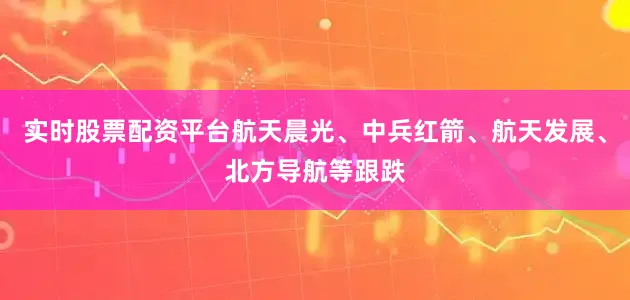 实时股票配资平台航天晨光、中兵红箭、航天发展、北方导航等跟跌