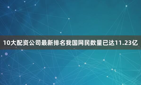 10大配资公司最新排名我国网民数量已达11.23亿