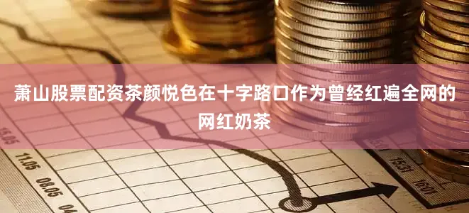 萧山股票配资茶颜悦色在十字路口　　作为曾经红遍全网的网红奶茶