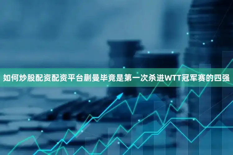 如何炒股配资配资平台蒯曼毕竟是第一次杀进WTT冠军赛的四强