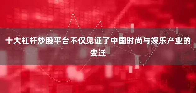 十大杠杆炒股平台不仅见证了中国时尚与娱乐产业的变迁