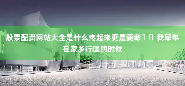 股票配资网站大全是什么疼起来更是要命❤️我早年在家乡行医的时候