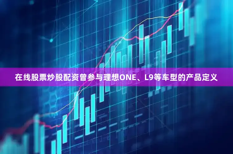 在线股票炒股配资曾参与理想ONE、L9等车型的产品定义